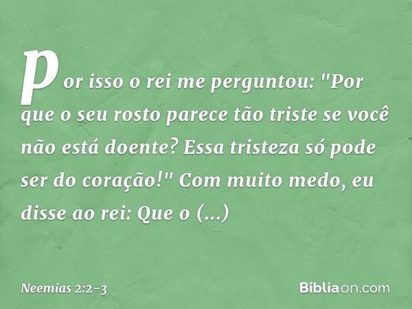 por isso o rei me perguntou: "Por que o seu rosto parece tão triste se você não está doente? Essa tristeza só pode ser do coração!"
Com muito medo, eu disse ao 