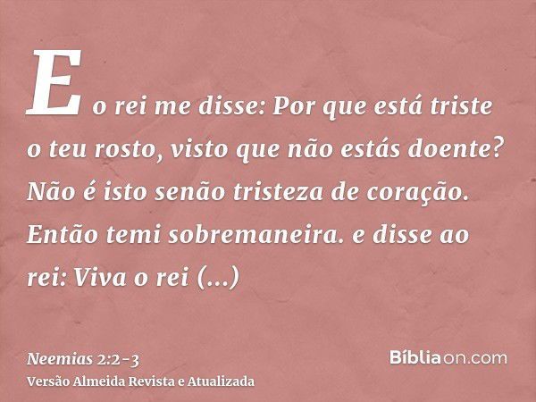 E o rei me disse: Por que está triste o teu rosto, visto que não estás doente? Não é isto senão tristeza de coração. Então temi sobremaneira.e disse ao rei: Viv