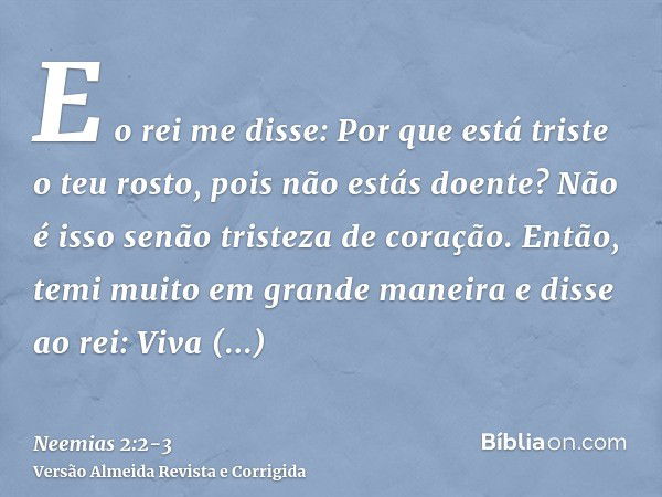 E o rei me disse: Por que está triste o teu rosto, pois não estás doente? Não é isso senão tristeza de coração. Então, temi muito em grande maneirae disse ao re