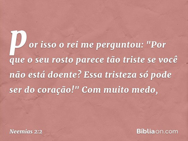 por isso o rei me perguntou: "Por que o seu rosto parece tão triste se você não está doente? Essa tristeza só pode ser do coração!"
Com muito medo, -- Neemias 2