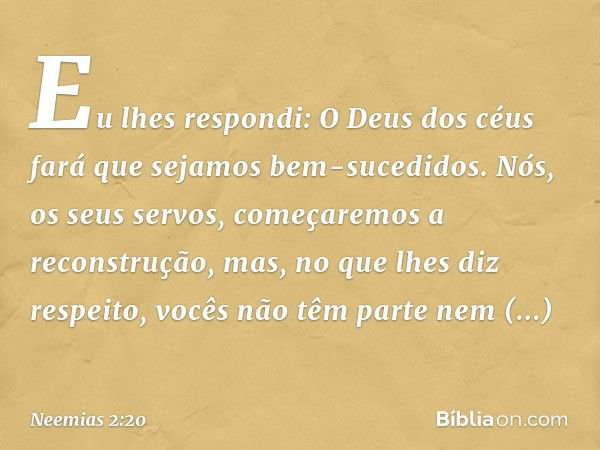 Eu lhes respondi: O Deus dos céus fará que sejamos bem-sucedidos. Nós, os seus servos, começaremos a reconstrução, mas, no que lhes diz respeito, vocês não têm 