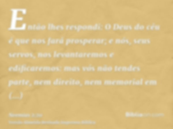 Então lhes respondi: O Deus do céu é que nos fará prosperar; e nós, seus servos, nos levantaremos e edificaremos: mas vós não tendes parte, nem direito, nem mem