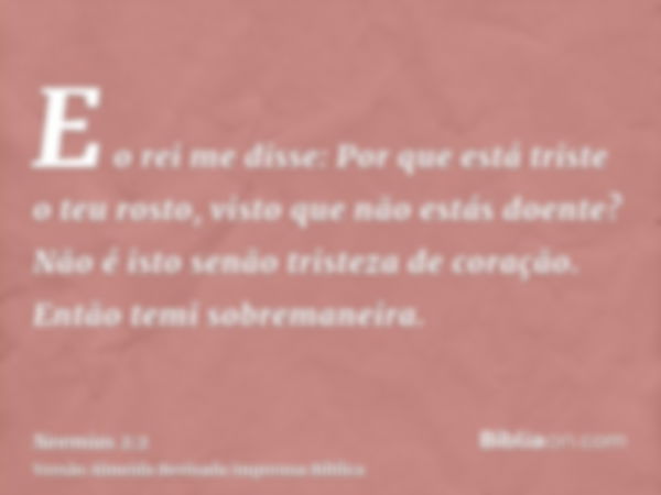 E o rei me disse: Por que está triste o teu rosto, visto que não estás doente? Não é isto senão tristeza de coração. Então temi sobremaneira.