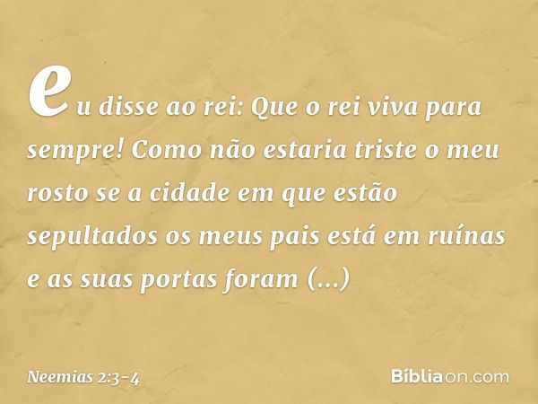 eu disse ao rei: Que o rei viva para sempre! Como não estaria triste o meu rosto se a cidade em que estão sepultados os meus pais está em ruínas e as suas porta