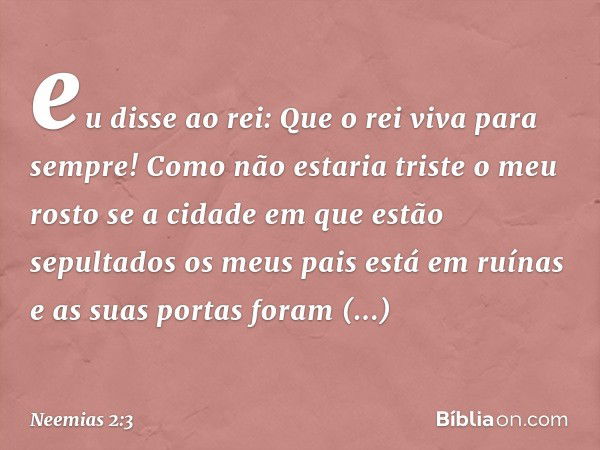 eu disse ao rei: Que o rei viva para sempre! Como não estaria triste o meu rosto se a cidade em que estão sepultados os meus pais está em ruínas e as suas porta