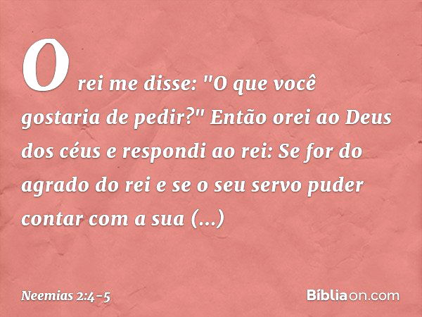 O rei me disse: "O que você gostaria de pedir?"
Então orei ao Deus dos céus e res­pondi ao rei: Se for do agrado do rei e se o seu servo puder contar com a sua 