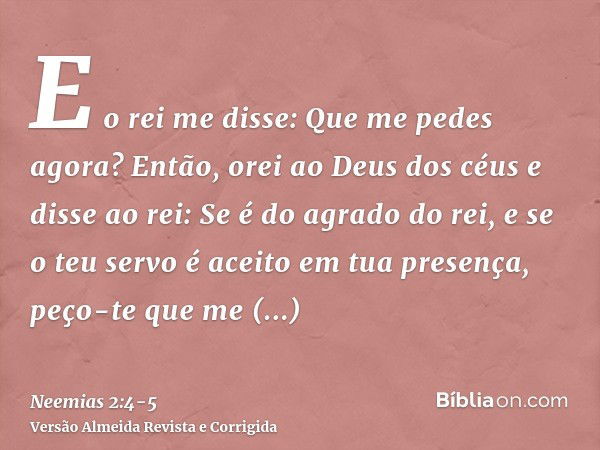 E o rei me disse: Que me pedes agora? Então, orei ao Deus dos céuse disse ao rei: Se é do agrado do rei, e se o teu servo é aceito em tua presença, peço-te que 