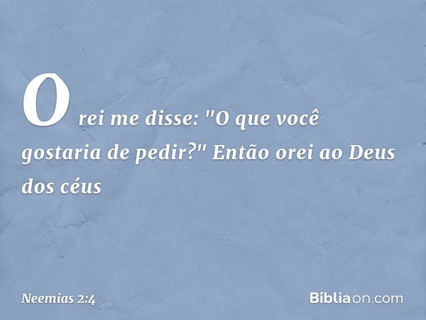 O rei me disse: "O que você gostaria de pedir?"
Então orei ao Deus dos céus -- Neemias 2:4