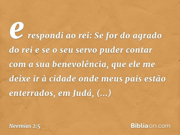 e res­pondi ao rei: Se for do agrado do rei e se o seu servo puder contar com a sua benevolência, que ele me deixe ir à cidade onde meus pais estão enterrados, 