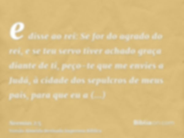 e disse ao rei: Se for do agrado do rei, e se teu servo tiver achado graça diante de ti, peço-te que me envies a Judá, à cidade dos sepulcros de meus pais, para