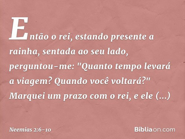 Então o rei, estando presente a rainha, sentada ao seu lado, perguntou-me: "Quanto tempo levará a viagem? Quando você voltará?" Marquei um prazo com o rei, e el