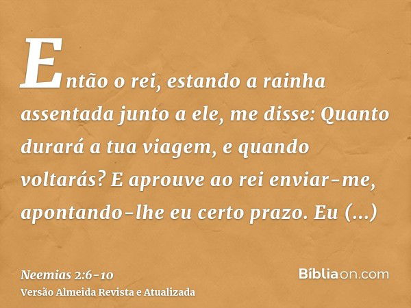 Então o rei, estando a rainha assentada junto a ele, me disse: Quanto durará a tua viagem, e quando voltarás? E aprouve ao rei enviar-me, apontando-lhe eu certo