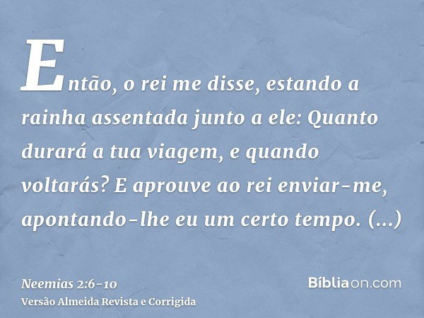 Então, o rei me disse, estando a rainha assentada junto a ele: Quanto durará a tua viagem, e quando voltarás? E aprouve ao rei enviar-me, apontando-lhe eu um ce