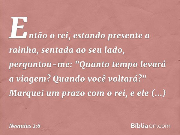 Então o rei, estando presente a rainha, sentada ao seu lado, perguntou-me: "Quanto tempo levará a viagem? Quando você voltará?" Marquei um prazo com o rei, e el