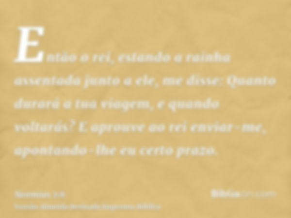 Então o rei, estando a rainha assentada junto a ele, me disse: Quanto durará a tua viagem, e quando voltarás? E aprouve ao rei enviar-me, apontando-lhe eu certo