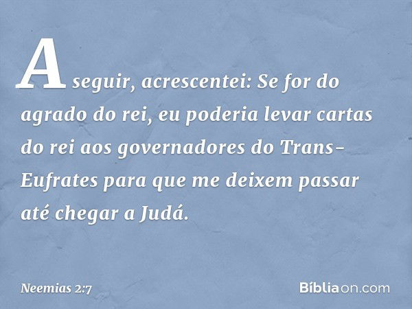 A seguir, acrescentei: Se for do agrado do rei, eu poderia levar cartas do rei aos governa­dores do Trans-Eufrates para que me deixem passar até chegar a Judá. 