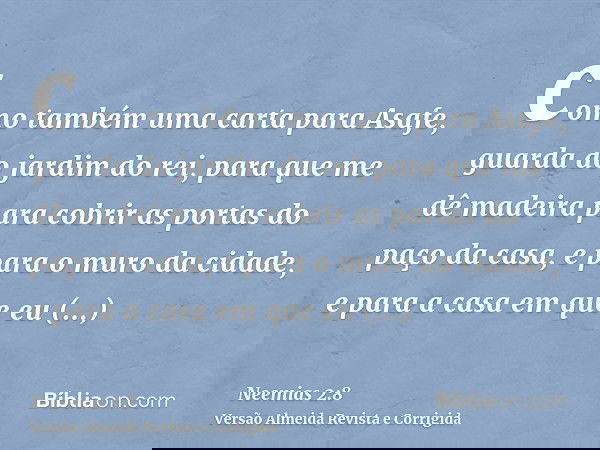 como também uma carta para Asafe, guarda do jardim do rei, para que me dê madeira para cobrir as portas do paço da casa, e para o muro da cidade, e para a casa