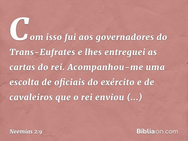 Com isso fui aos governadores do Trans-Eufrates e lhes entreguei as cartas do rei. Acompanhou-me uma escolta de oficiais do exército e de cavaleiros que o rei e