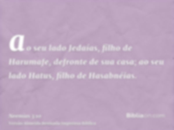 ao seu lado Jedaías, filho de Harumafe, defronte de sua casa; ao seu lado Hatus, filho de Hasabnéias.