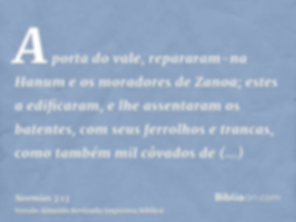 A porta do vale, repararam-na Hanum e os moradores de Zanoa; estes a edificaram, e lhe assentaram os batentes, com seus ferrolhos e trancas, como também mil côv