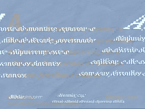 A porta do monturo, reparou-a Malquias, filho de Recabe, governador do distrito Bete-Haquerem; este a edificou, e lhe assentou os batentes com seus ferrolhos e
