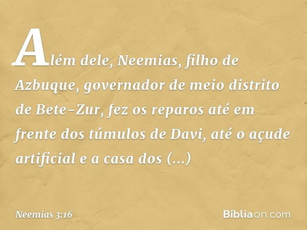 Além dele, Neemias, filho de Azbuque, governador de meio distrito de Bete-Zur, fez os reparos até em frente dos túmulos de Davi, até o açude artificial e a casa