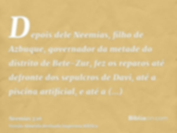 Depois dele Neemias, filho de Azbuque, governador da metade do distrito de Bete-Zur, fez os reparos até defronte dos sepulcros de Davi, até a piscina artificial