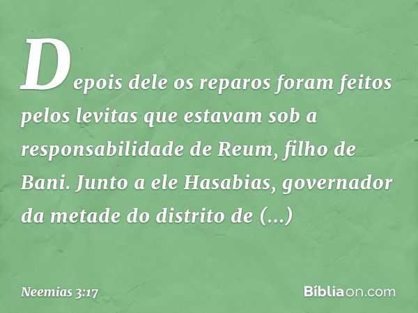 Depois dele os reparos foram feitos pelos levitas que estavam sob a responsabili­dade de Reum, filho de Bani. Junto a ele Hasabias, governador da metade do dist