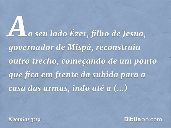 Ao seu lado Ézer, filho de Jesua, governador de Mispá, reconstruiu outro trecho, começando de um ponto que fica em frente da subida para a casa das armas, indo 