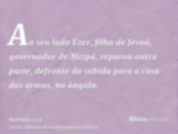 Ao seu lado Ézer, filho de Jesuá, governador de Mizpá, reparou outra parte, defronte da subida para a casa das armas, no ângulo.