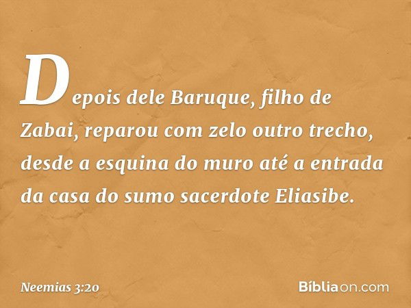 De­pois dele Baruque, filho de Zabai, reparou com zelo outro trecho, desde a esquina do muro até a entrada da casa do sumo sacerdote Eliasibe. -- Neemias 3:20