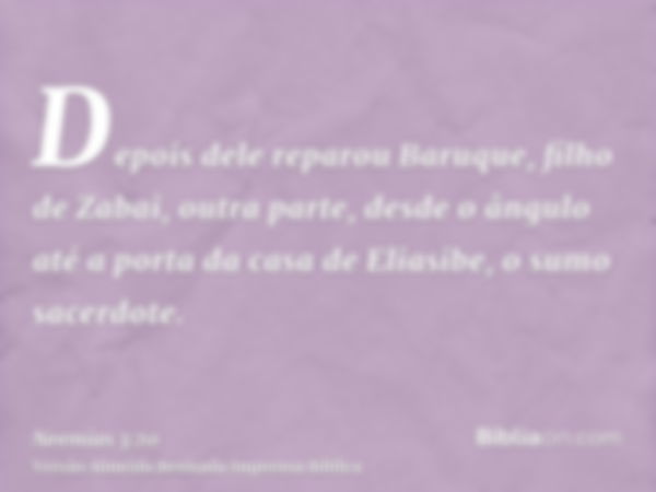 Depois dele reparou Baruque, filho de Zabai, outra parte, desde o ângulo até a porta da casa de Eliasibe, o sumo sacerdote.