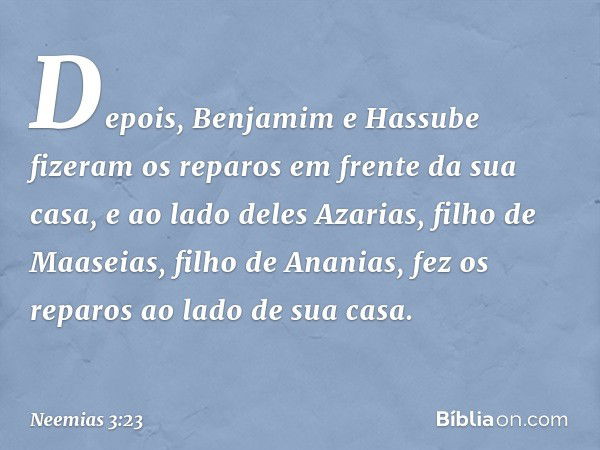 Depois, Benja­mim e Hassube fizeram os reparos em frente da sua casa, e ao lado deles Azarias, filho de Maaseias, filho de Ananias, fez os reparos ao lado de su