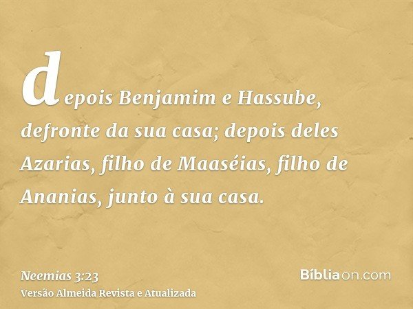 depois Benjamim e Hassube, defronte da sua casa; depois deles Azarias, filho de Maaséias, filho de Ananias, junto à sua casa.