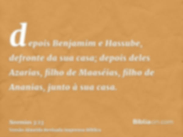 depois Benjamim e Hassube, defronte da sua casa; depois deles Azarias, filho de Maaséias, filho de Ananias, junto à sua casa.