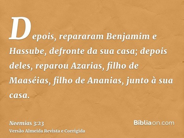 Depois, repararam Benjamim e Hassube, defronte da sua casa; depois deles, reparou Azarias, filho de Maaséias, filho de Ananias, junto à sua casa.