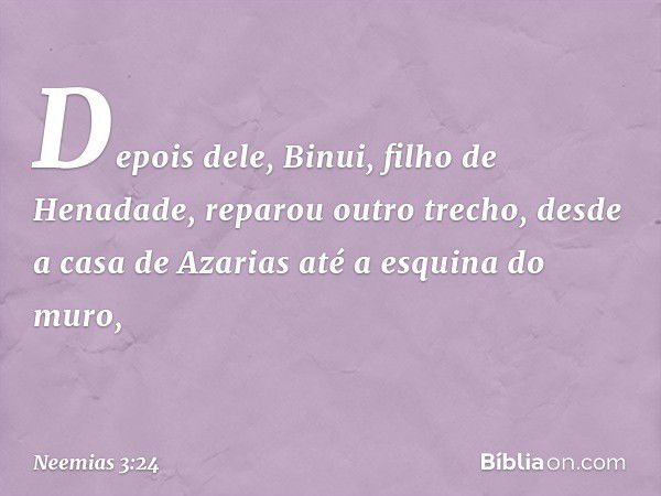 Depois dele, Binui, filho de Henadade, reparou outro trecho, desde a casa de Azarias até a esquina do muro, -- Neemias 3:24