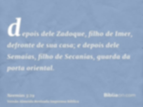 depois dele Zadoque, filho de Imer, defronte de sua casa; e depois dele Semaías, filho de Secanias, guarda da porta oriental.