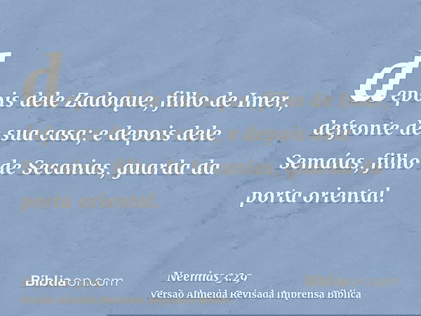 depois dele Zadoque, filho de Imer, defronte de sua casa; e depois dele Semaías, filho de Secanias, guarda da porta oriental.