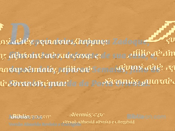 Depois deles, reparou Zadoque, filho de Imer, defronte de sua casa, e, depois dele, reparou Semaías, filho de Secanias, guarda da Porta Oriental.