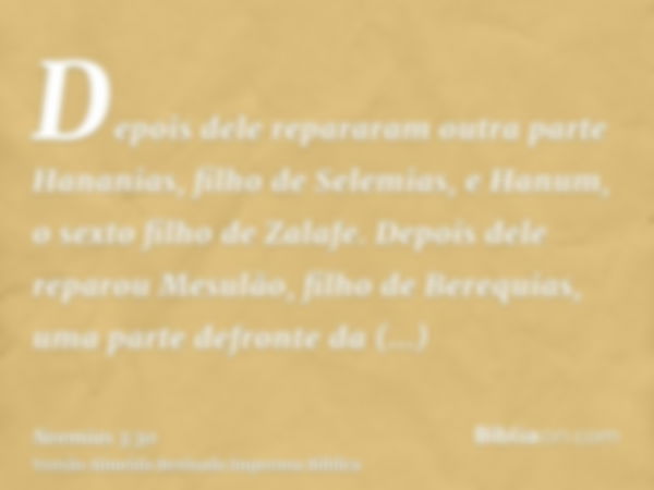 Depois dele repararam outra parte Hananias, filho de Selemias, e Hanum, o sexto filho de Zalafe. Depois dele reparou Mesulão, filho de Berequias, uma parte defr