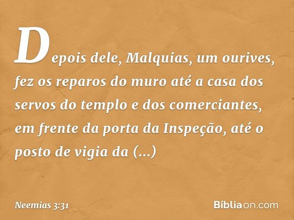 Depois dele, Malquias, um ourives, fez os reparos do muro até a casa dos servos do templo e dos comerciantes, em frente da porta da Inspeção, até o posto de vig