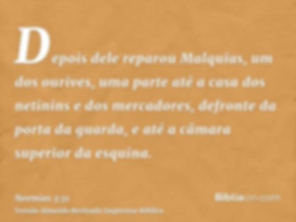 Depois dele reparou Malquias, um dos ourives, uma parte até a casa dos netinins e dos mercadores, defronte da porta da guarda, e até a câmara superior da esquin