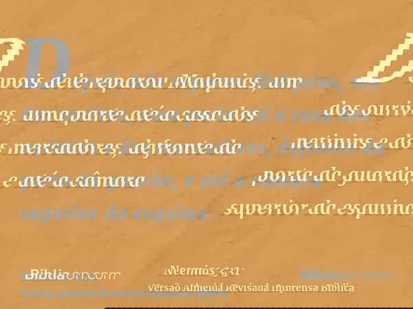 Depois dele reparou Malquias, um dos ourives, uma parte até a casa dos netinins e dos mercadores, defronte da porta da guarda, e até a câmara superior da esquin