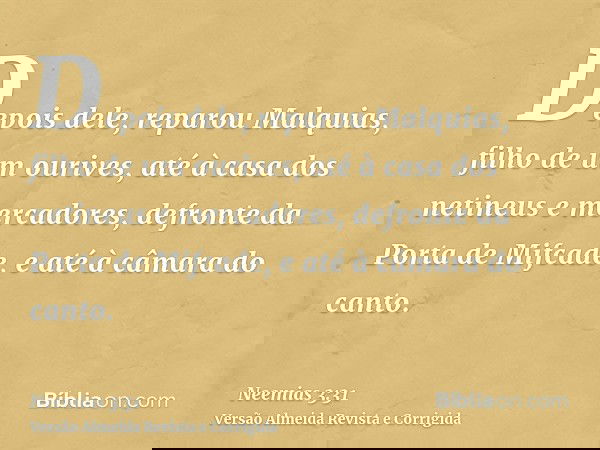 Depois dele, reparou Malquias, filho de um ourives, até à casa dos netineus e mercadores, defronte da Porta de Mifcade, e até à câmara do canto.