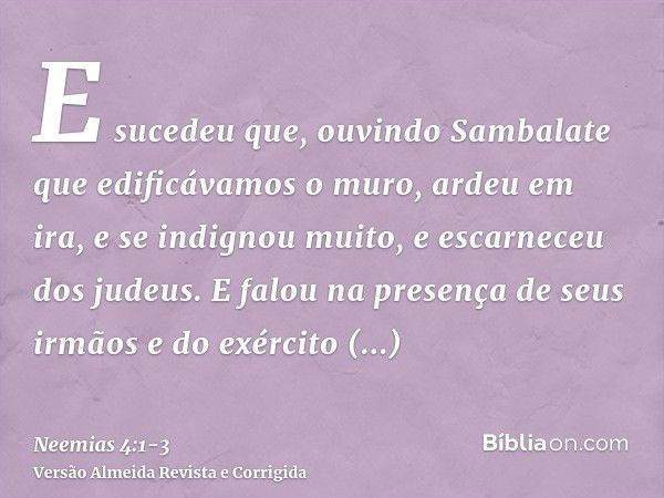 E sucedeu que, ouvindo Sambalate que edificávamos o muro, ardeu em ira, e se indignou muito, e escarneceu dos judeus.E falou na presença de seus irmãos e do exé