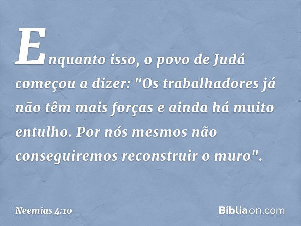 Enquanto isso, o povo de Judá come­çou a dizer: "Os trabalhadores já não têm mais forças e ainda há muito entulho. Por nós mesmos não conseguiremos reconstruir 