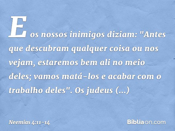 E os nossos inimigos diziam: "Antes que descubram qualquer coisa ou nos vejam, estaremos bem ali no meio deles; vamos matá-los e acabar com o trabalho deles". O