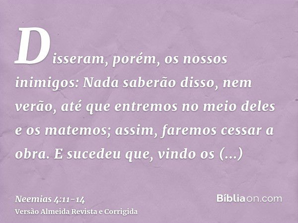 Disseram, porém, os nossos inimigos: Nada saberão disso, nem verão, até que entremos no meio deles e os matemos; assim, faremos cessar a obra.E sucedeu que, vin