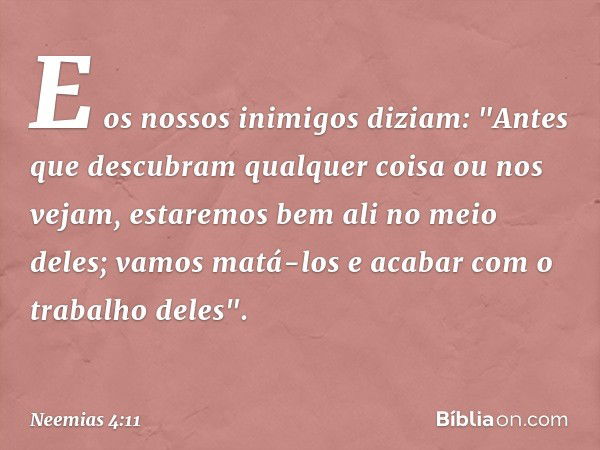 E os nossos inimigos diziam: "Antes que descubram qualquer coisa ou nos vejam, estaremos bem ali no meio deles; vamos matá-los e acabar com o trabalho deles". -